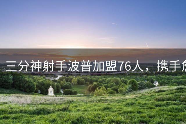 三分神射手波普加盟76人，携手詹姆斯冲击总冠军