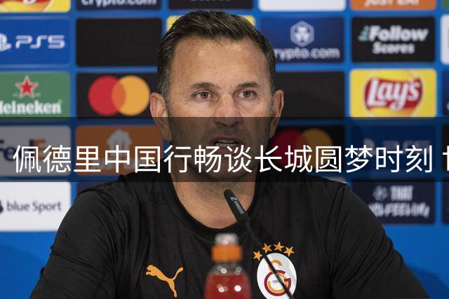佩德里中国行畅谈长城圆梦时刻 世界杯染发承诺即将兑现