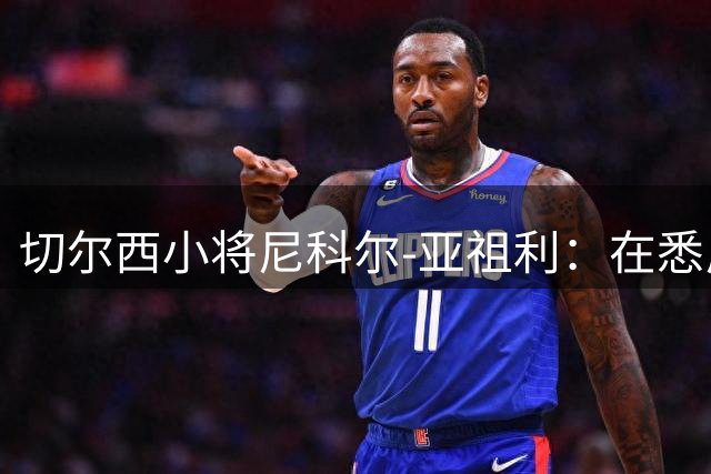 切尔西小将尼科尔-亚祖利：在悉尼完成一线队首秀像命中注定