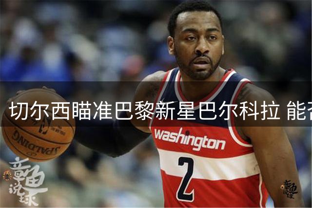 切尔西瞄准巴黎新星巴尔科拉 能否成为蓝军崛起关键拼图？