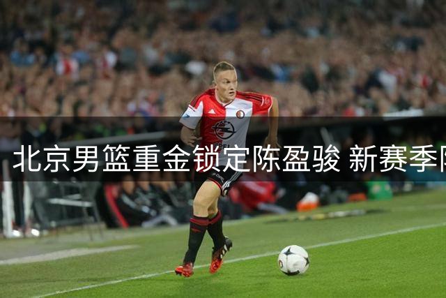 北京男篮重金锁定陈盈骏 新赛季阵容深度升级