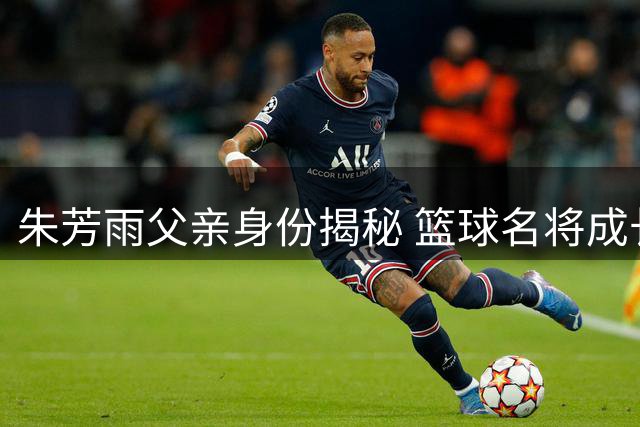 朱芳雨父亲身份揭秘 篮球名将成长背后的家庭故事