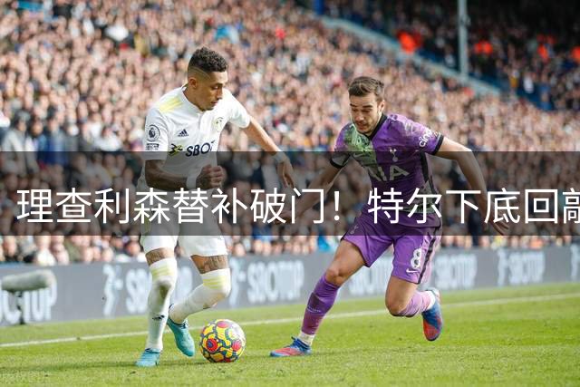 理查利森替补破门！特尔下底回敲助攻，热刺2-0领先
