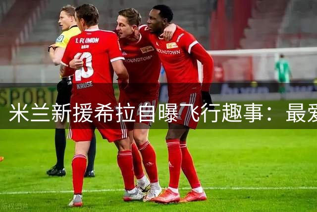 米兰新援希拉自曝飞行趣事：最爱与天才少年卡马尔达邻座