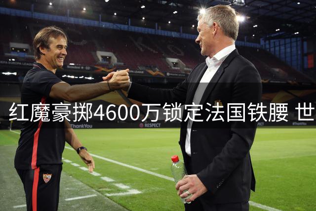 红魔豪掷4600万锁定法国铁腰 世界杯新星或成曼联中场最后拼图