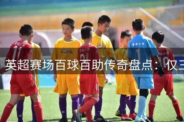 英超赛场百球百助传奇盘点：仅三人达成极致成就