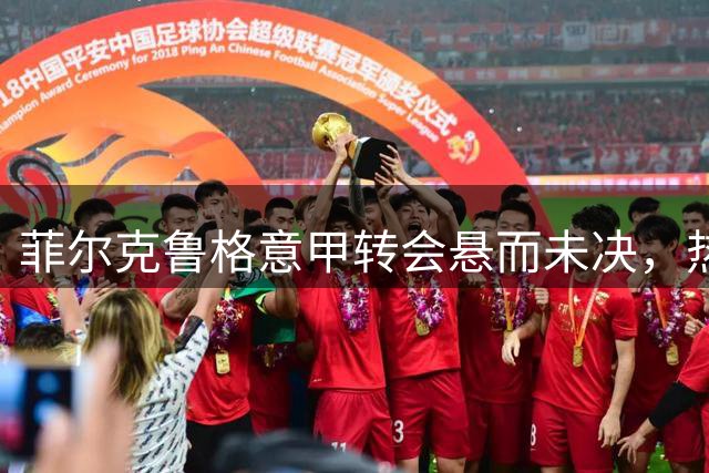 菲尔克鲁格意甲转会悬而未决，热那亚拉齐奥成潜在下家