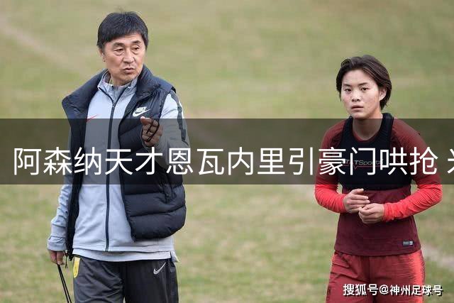 阿森纳天才恩瓦内里引豪门哄抢 米兰主帅阿莫林亲自出马