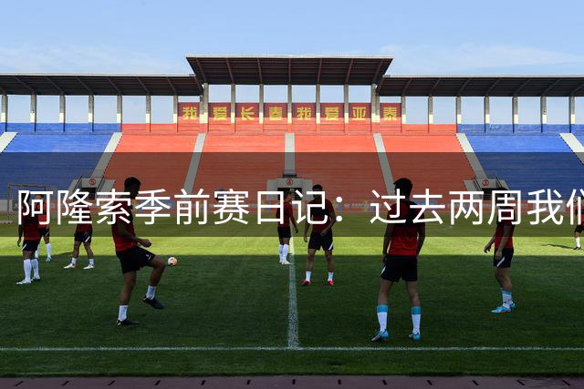 阿隆索季前赛日记：过去两周我们进步很大，也有更多的了解