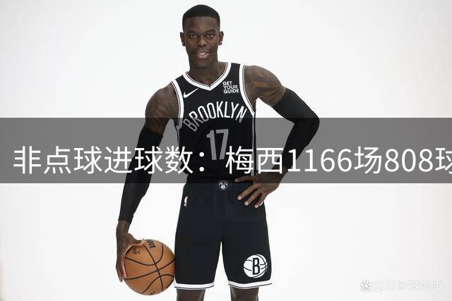 非点球进球数：梅西1166场808球历史第一，C罗1330场792球第二