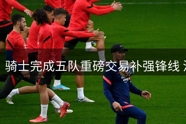 骑士完成五队重磅交易补强锋线 沃特森加盟助阵哈登续约在即