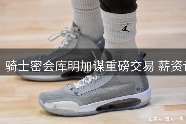 骑士密会库明加谋重磅交易 薪资谈判成湖人最大阻碍
